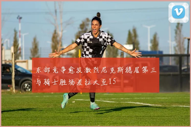 东部竞争愈发激烈尼克斯稳居第三与骑士胜场差拉大至15