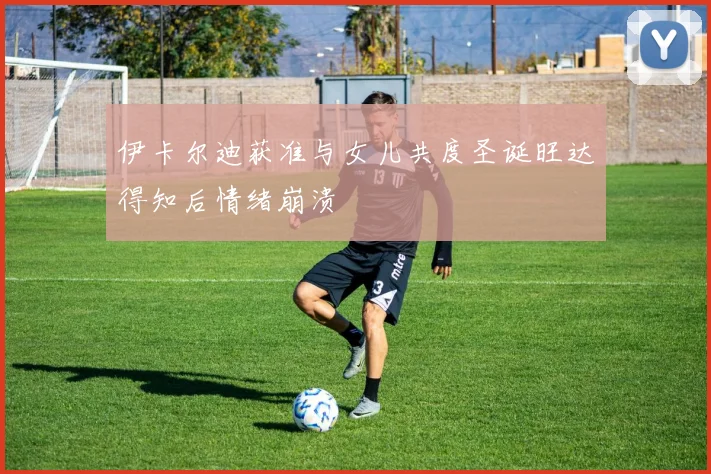 伊卡尔迪获准与女儿共度圣诞旺达得知后情绪崩溃
