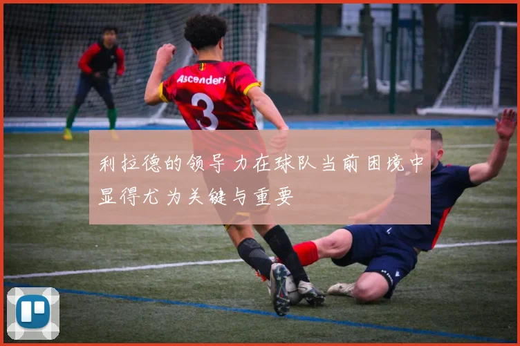 利拉德的领导力在球队当前困境中显得尤为关键与重要