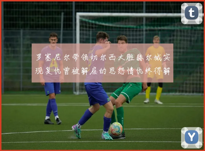 罗塞尼尔带领切尔西大胜赫尔城实现复仇曾被解雇的恩怨情仇终得解开