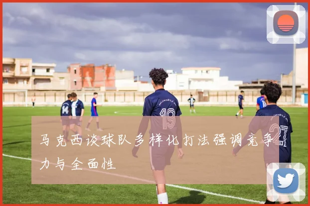 马克西谈球队多样化打法强调竞争力与全面性