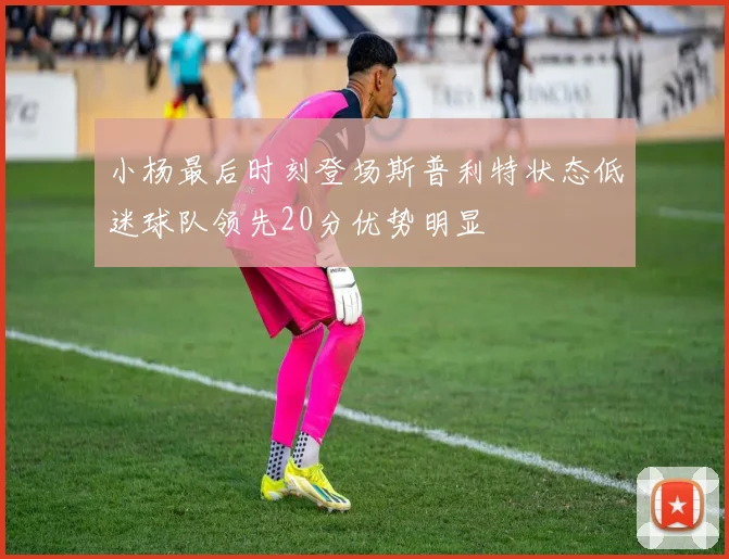 小杨最后时刻登场斯普利特状态低迷球队领先20分优势明显