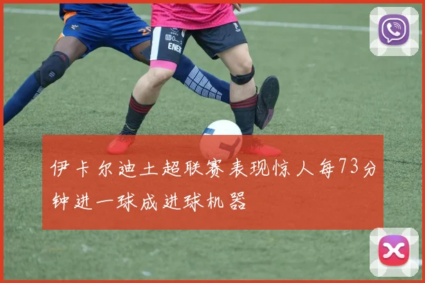 伊卡尔迪土超联赛表现惊人每73分钟进一球成进球机器