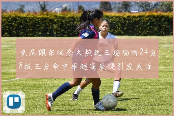 克尼佩尔状态火热近三场场均24分8板三分命中率超高表现引发关注