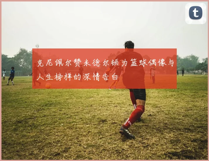 克尼佩尔赞米德尔顿为篮球偶像与人生榜样的深情告白