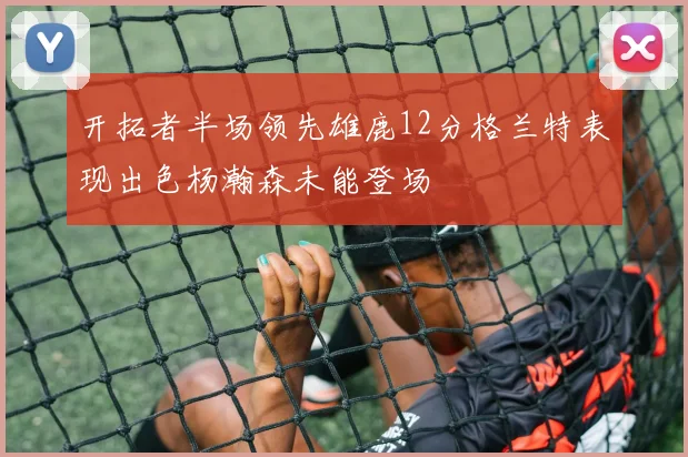开拓者半场领先雄鹿12分格兰特表现出色杨瀚森未能登场