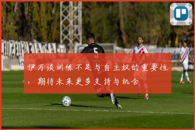 伊万谈训练不足与自主权的重要性，期待未来更多支持与机会