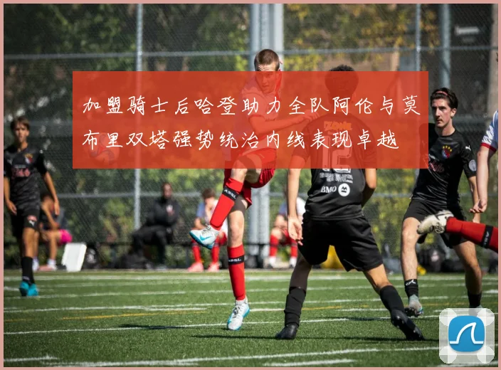加盟骑士后哈登助力全队阿伦与莫布里双塔强势统治内线表现卓越