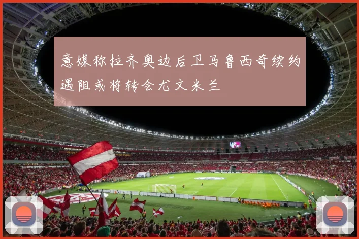 意媒称拉齐奥边后卫马鲁西奇续约遇阻或将转会尤文米兰