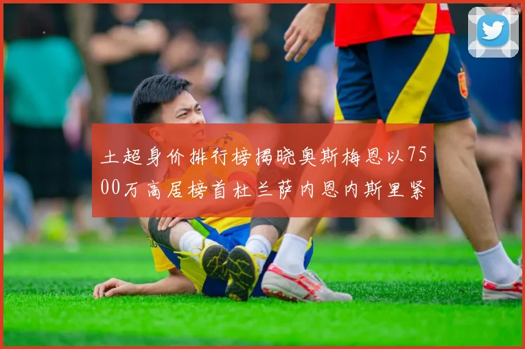 土超身价排行榜揭晓奥斯梅恩以7500万高居榜首杜兰萨内恩内斯里紧随其后