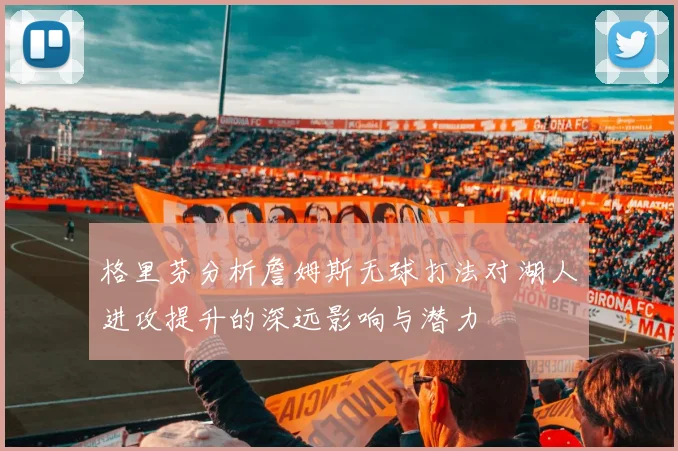 格里芬分析詹姆斯无球打法对湖人进攻提升的深远影响与潜力