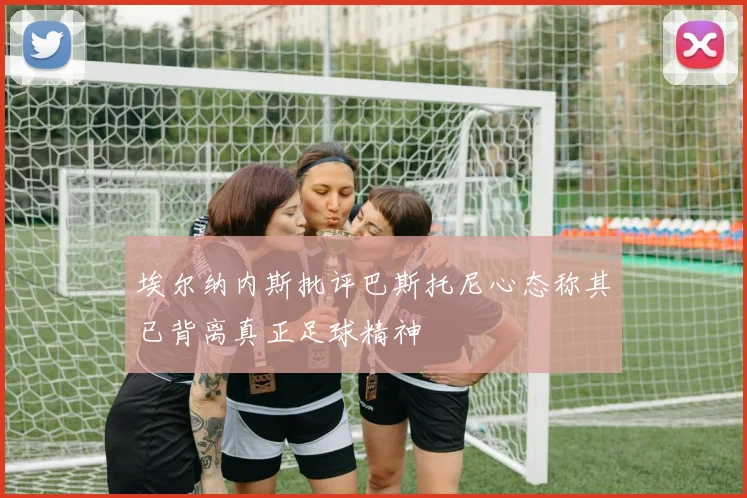 埃尔纳内斯批评巴斯托尼心态称其已背离真正足球精神