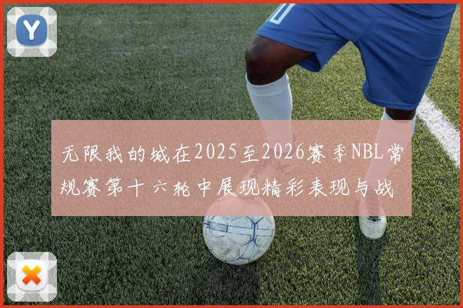 无限我的城在2025至2026赛季NBL常规赛第十六轮中展现精彩表现与战术分析