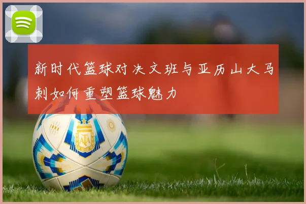 新时代篮球对决文班与亚历山大马刺如何重塑篮球魅力