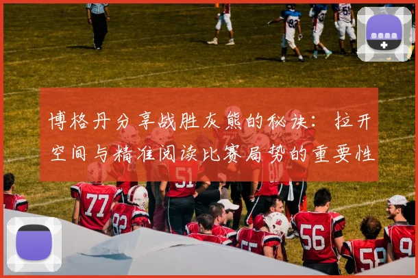 博格丹分享战胜灰熊的秘诀：拉开空间与精准阅读比赛局势的重要性