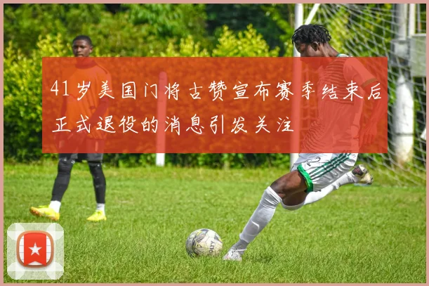 41岁美国门将古赞宣布赛季结束后正式退役的消息引发关注