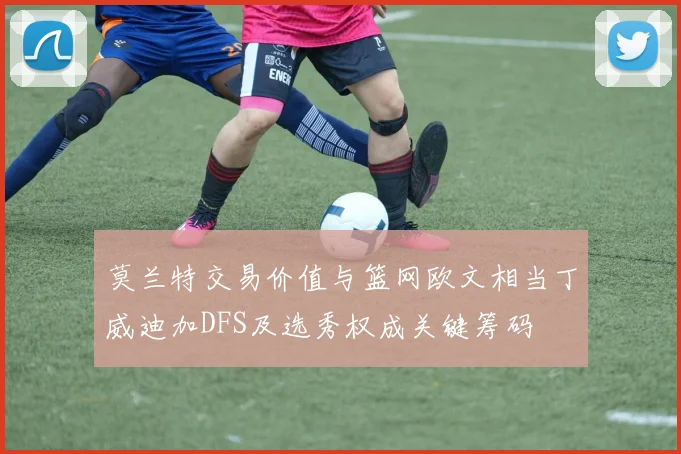 莫兰特交易价值与篮网欧文相当丁威迪加DFS及选秀权成关键筹码