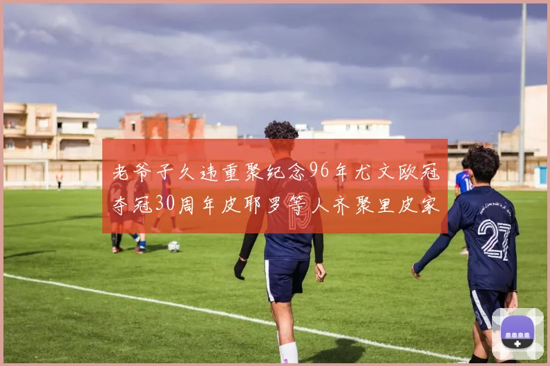 老爷子久违重聚纪念96年尤文欧冠夺冠30周年皮耶罗等人齐聚里皮家