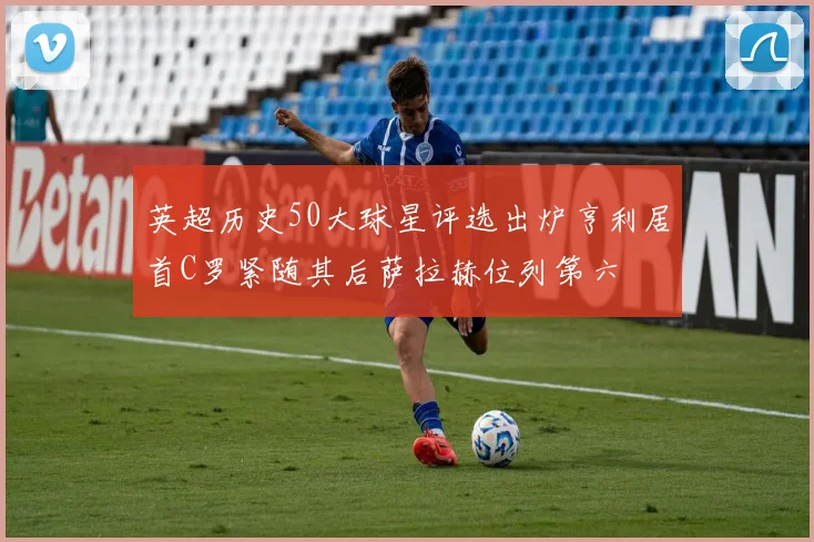 英超历史50大球星评选出炉亨利居首C罗紧随其后萨拉赫位列第六