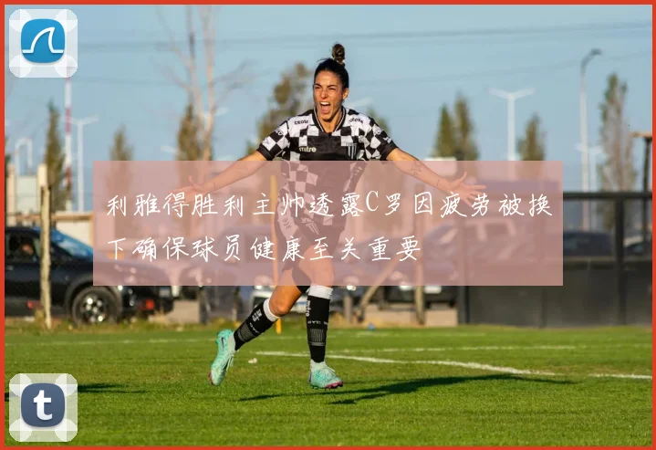 利雅得胜利主帅透露C罗因疲劳被换下确保球员健康至关重要