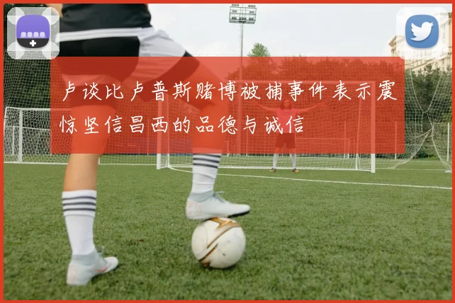 卢谈比卢普斯赌博被捕事件表示震惊坚信昌西的品德与诚信