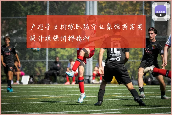 卢指导分析球队防守乱象强调需要提升顽强拼搏精神