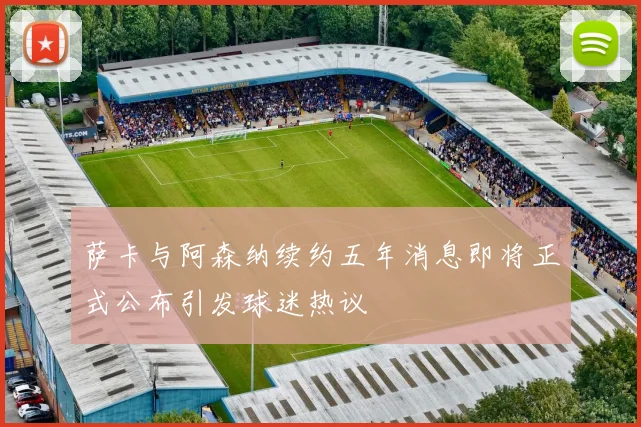 萨卡与阿森纳续约五年消息即将正式公布引发球迷热议