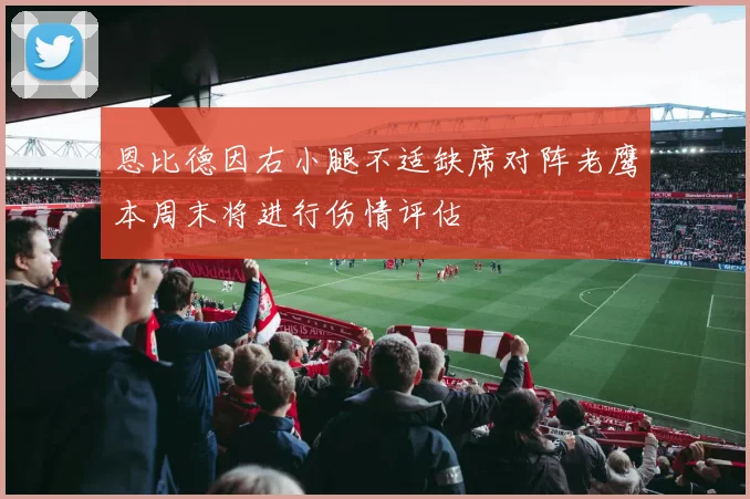 恩比德因右小腿不适缺席对阵老鹰本周末将进行伤情评估