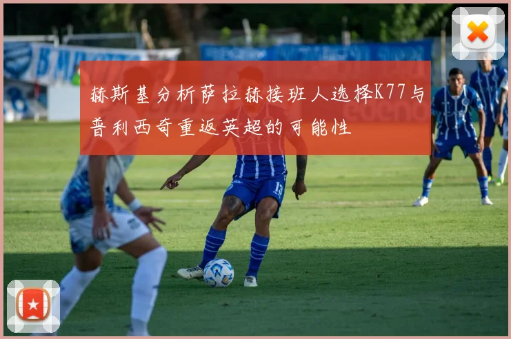 赫斯基分析萨拉赫接班人选择K77与普利西奇重返英超的可能性