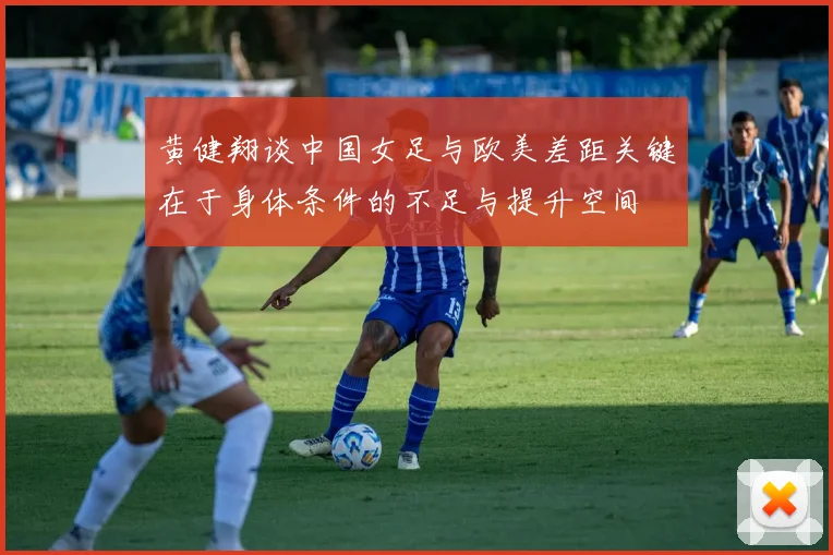 黄健翔谈中国女足与欧美差距关键在于身体条件的不足与提升空间