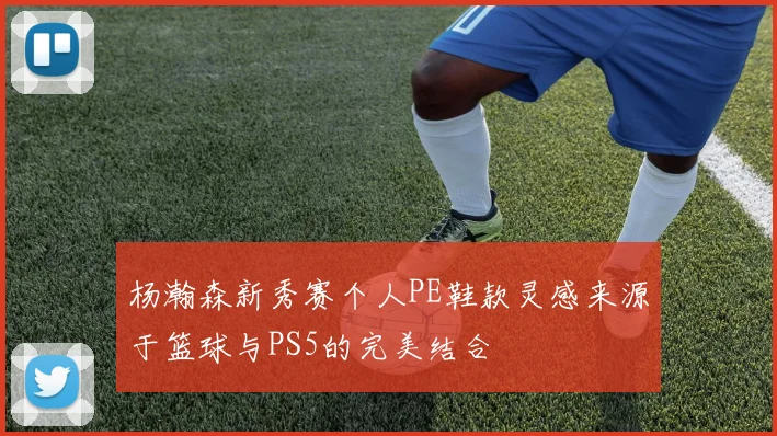 杨瀚森新秀赛个人PE鞋款灵感来源于篮球与PS5的完美结合