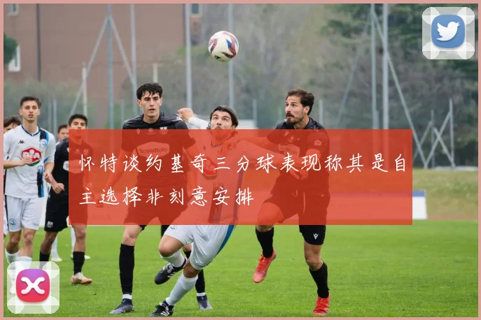 怀特谈约基奇三分球表现称其是自主选择非刻意安排