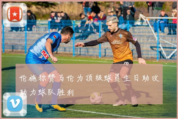 伦施称赞马伦为顶级球员生日助攻助力球队胜利